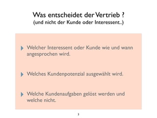 Was entscheidet derVertrieb ?
(und nicht der Kunde oder Interessent..)
‣ Welcher Interessent oder Kunde wie und wann
angesprochen wird.
‣ Welches Kundenpotenzial ausgewählt wird.
‣ Welche Kundenaufgaben gelöst werden und
welche nicht.
3
 