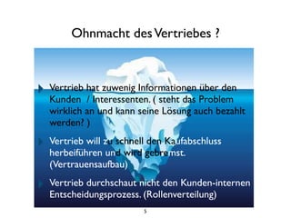 Ohnmacht desVertriebes ?
‣ Vertrieb hat zuwenig Informationen über den
Kunden / Interessenten. ( steht das Problem
wirklich an und kann seine Lösung auch bezahlt
werden? )
‣ Vertrieb will zu schnell den Kaufabschluss
herbeiführen und wird gebremst.
(Vertrauensaufbau)
‣ Vertrieb durchschaut nicht den Kunden-internen
Entscheidungsprozess. (Rollenverteilung)
5
 