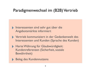 Paradigmenwechsel im (B2B)Vertrieb
‣ Interessenten sind sehr gut über die
Angebotsmärkte informiert
‣ Vertrieb kommuniziert in der Gedankenwelt des
Interessenten und Kunden (Sprache des Kunden)
‣ Harte Währung für Glaubwürdigkeit:
Kundenreferenzen (Sicherheit, soziale
Bewährtheit)
‣ Beleg des Kundennutzens
6
 