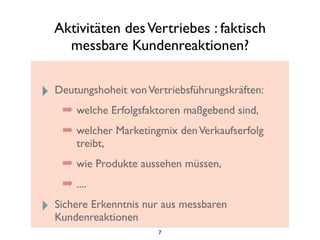 Aktivitäten desVertriebes : faktisch
messbare Kundenreaktionen?
‣ Deutungshoheit vonVertriebsführungskräften:
➡ welche Erfolgsfaktoren maßgebend sind,
➡ welcher Marketingmix denVerkaufserfolg
treibt,
➡ wie Produkte aussehen müssen,
➡ ....
‣ Sichere Erkenntnis nur aus messbaren
Kundenreaktionen
7
 
