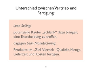 Unterschied zwischenVertrieb und
Fertigung:
Lean Selling:
potenzielle Käufer „schlank“ dazu bringen,
eine Entscheidung zu treffen.
dagegen Lean Manufactoring:
Produkte im „Ziel-Viereck“ Qualität, Menge,
Lieferzeit und Kosten fertigen.
8
 