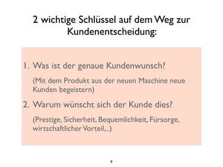 2 wichtige Schlüssel auf dem Weg zur
Kundenentscheidung:
1. Was ist der genaue Kundenwunsch?
(Mit dem Produkt aus der neuen Maschine neue
Kunden begeistern)
2. Warum wünscht sich der Kunde dies?
(Prestige, Sicherheit, Bequemlichkeit, Fürsorge,
wirtschaftlicherVorteil,..)
9
 