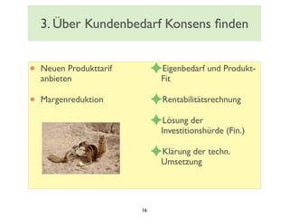 3. Über Kundenbedarf Konsens ﬁnden
• Neuen Produkttarif
anbieten
• Margenreduktion
✦Eigenbedarf und Produkt-
Fit
✦Rentabilitätsrechnung
✦Lösung der
Investitionshürde (Fin.)
✦Klärung der techn.
Umsetzung
16
 