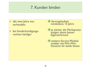 7. Kunden binden
• alle zwei Jahre neu
verhandeln
• bei Sonderkündigungs-
rechten häuﬁger
✦Vertragslaufzeit
mindestens 15 Jahre
✦je stärker die Marktpreise
steigen, desto besser
Eigenverbrauch
✦weitere Service-Module
nutzbar mit Win-Win-
Situation für beide Seiten
20
 