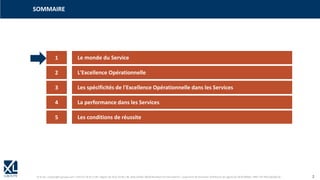 © XL SA | contact@xl-groupe.com | Paris 01 78 16 11 99 | Région 04 76 61 34 40 | 88, Allée Galilée 38330 Montbonnot-Saint-Martin | Organisme de formation (Préfecture de région) 82 38 00 90938 | SIRET 347 945 628 000 50 2
SOMMAIRE
1 Le monde du Service
2 L'Excellence Opérationnelle
3 Les spécificités de l'Excellence Opérationnelle dans les Services
4 La performance dans les Services
5 Les conditions de réussite
 