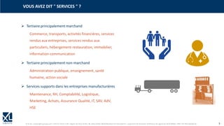 © XL SA | contact@xl-groupe.com | Paris 01 78 16 11 99 | Région 04 76 61 34 40 | 88, Allée Galilée 38330 Montbonnot-Saint-Martin | Organisme de formation (Préfecture de région) 82 38 00 90938 | SIRET 347 945 628 000 50 3
VOUS AVEZ DIT " SERVICES " ?
➢ Tertiaire principalement marchand
Commerce, transports, activités financières, services
rendus aux entreprises, services rendus aux
particuliers, hébergement-restauration, immobilier,
information-communication
➢ Tertiaire principalement non-marchand
Administration publique, enseignement, santé
humaine, action sociale
➢ Services supports dans les entreprises manufacturières
Maintenance, RH, Comptabilité, Logistique,
Marketing, Achats, Assurance Qualité, IT, SAV, AdV,
HSE
 