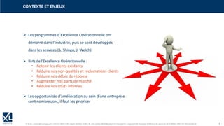 © XL SA | contact@xl-groupe.com | Paris 01 78 16 11 99 | Région 04 76 61 34 40 | 88, Allée Galilée 38330 Montbonnot-Saint-Martin | Organisme de formation (Préfecture de région) 82 38 00 90938 | SIRET 347 945 628 000 50 7
➢ Les programmes d’Excellence Opérationnelle ont
démarré dans l’industrie, puis se sont développés
dans les services (S. Shingo, J. Welch)
CONTEXTE ET ENJEUX
➢ Buts de l’Excellence Opérationnelle :
• Retenir les clients existants
• Réduire nos non-qualités et réclamations clients
• Réduire nos délais de réponse
• Augmenter nos parts de marché
• Réduire nos coûts internes
➢ Les opportunités d’amélioration au sein d’une entreprise
sont nombreuses, il faut les prioriser
 