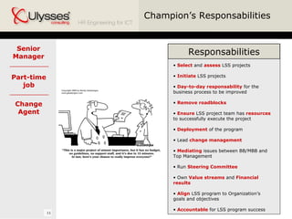 Champion’s Responsabilities Senior Manager Select  and  assess  LSS projects Initiate  LSS projects Day-to-day responsability  for the business process to be improved Remove roadblocks Ensure  LSS project team has  resources  to successfully execute the project Deployment  of the program Lead  change management Mediating  issues between BB/MBB and Top Management Run  Steering Committee Own  Value streams  and  Financial results Align  LSS program to Organization’s goals and objectives Accountable  for LSS program success Part-time job Change Agent Responsabilities 