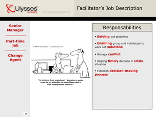 Facilitator’s Job Description Responsabilities Solving  out problems Enabling  group and individuals to work out  solutions Manage  conflict Helping  timely  decision in  crisis  situation Establish  decision-making process Senior Manager Part-time job Change Agent 