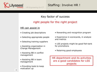 Staffing: Involve HR ! Key factor of success - right people for the right project HR can assist in Creating job descriptions Selecting appropriate people Selecting training suppliers Assisting organization in Change Management Assisting BB in conflict management Assisting BB in team management  Providing tools to keep motivation up Rewarding and recognition program Experience in scorecards, in analyze and metrics LSS projects might be good fish-tank for promotions Retaining good employees HR department and its activities are a good candidates for LSS projects 