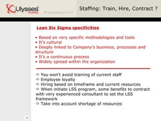 Staffing: Train, Hire, Contract ? Lean Six Sigma specificities Based on very specific methodologies and tools It’s cultural Deeply linked to Company’s business, processes and structure It’s a continuous process Widely spread within the organization You won’t avoid training of current staff Employee loyalty Hiring based on timeframe and current resources When initiate LSS program, some benefits to contract with very experienced consultant to set the LSS framework Take into account shortage of resources 