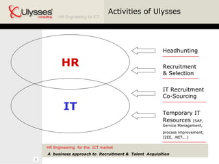 HR HR Engineering  for the  ICT market A  business approach to  Recruitment &  Talent  Acquisition IT Activities of Ulysses Headhunting Recruitment  & Selection IT Recruitment  Co-Sourcing Temporary IT Resources   (SAP, Service Management, process improvement,   J2EE, .NET,…) 