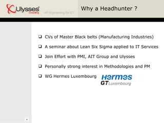Why a Headhunter ? CVs of Master Black belts (Manufacturing Industries) A seminar about Lean Six Sigma applied to IT Services Join Effort with PMI, AIT Group and Ulysses Personally strong interest in Methodologies and PM WG Hermes Luxembourg  