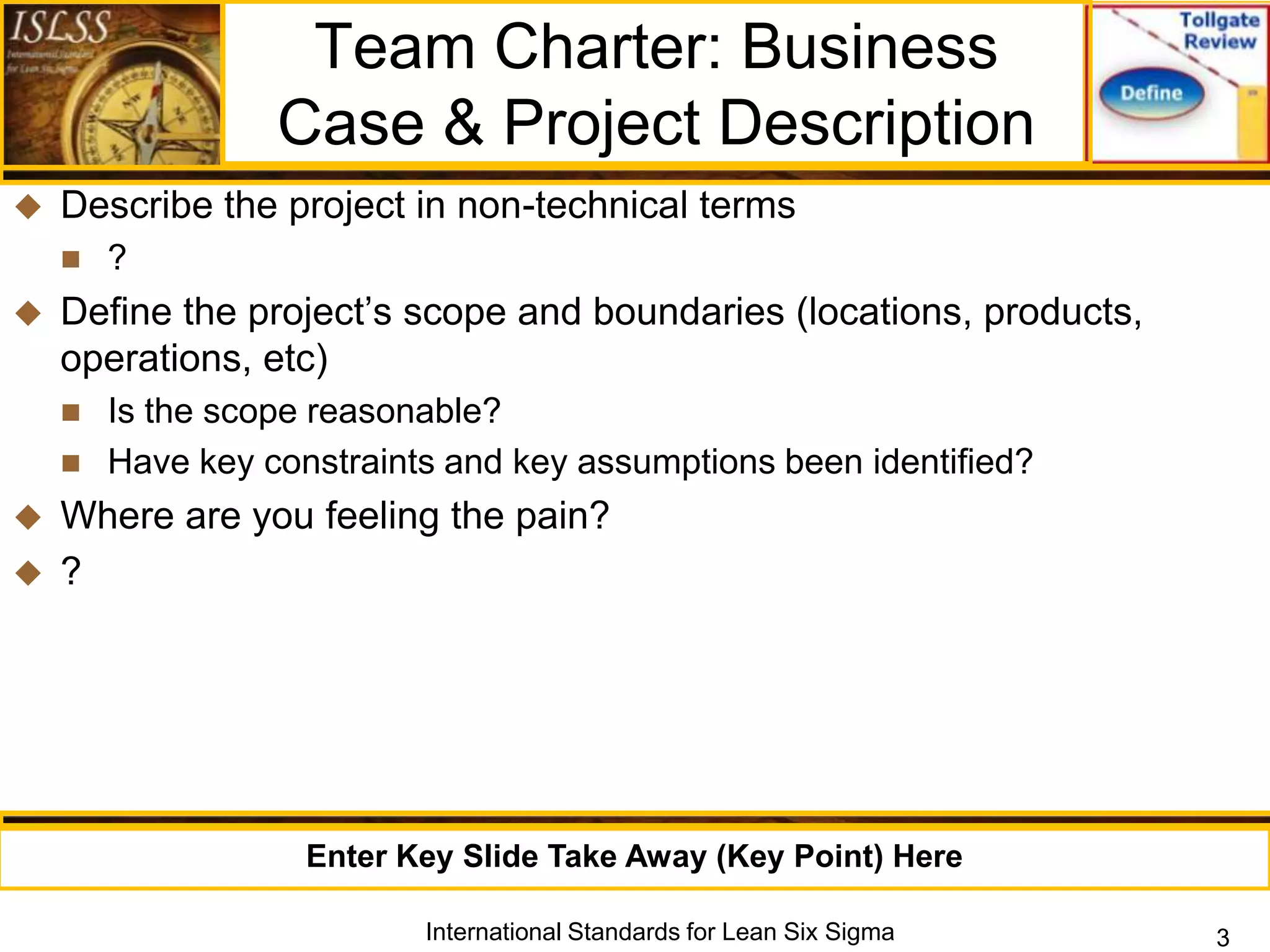 Team Charter: Business
                  Case & Project Description
   Describe the project in non-technical terms
       ?
   Define the project‟s scope and boundaries (locations, products,
    operations, etc)
       Is the scope reasonable?
       Have key constraints and key assumptions been identified?
 Where are you feeling the pain?
 ?




                    Enter Key Slide Take Away (Key Point) Here

                           International Standards for Lean Six Sigma   3
 