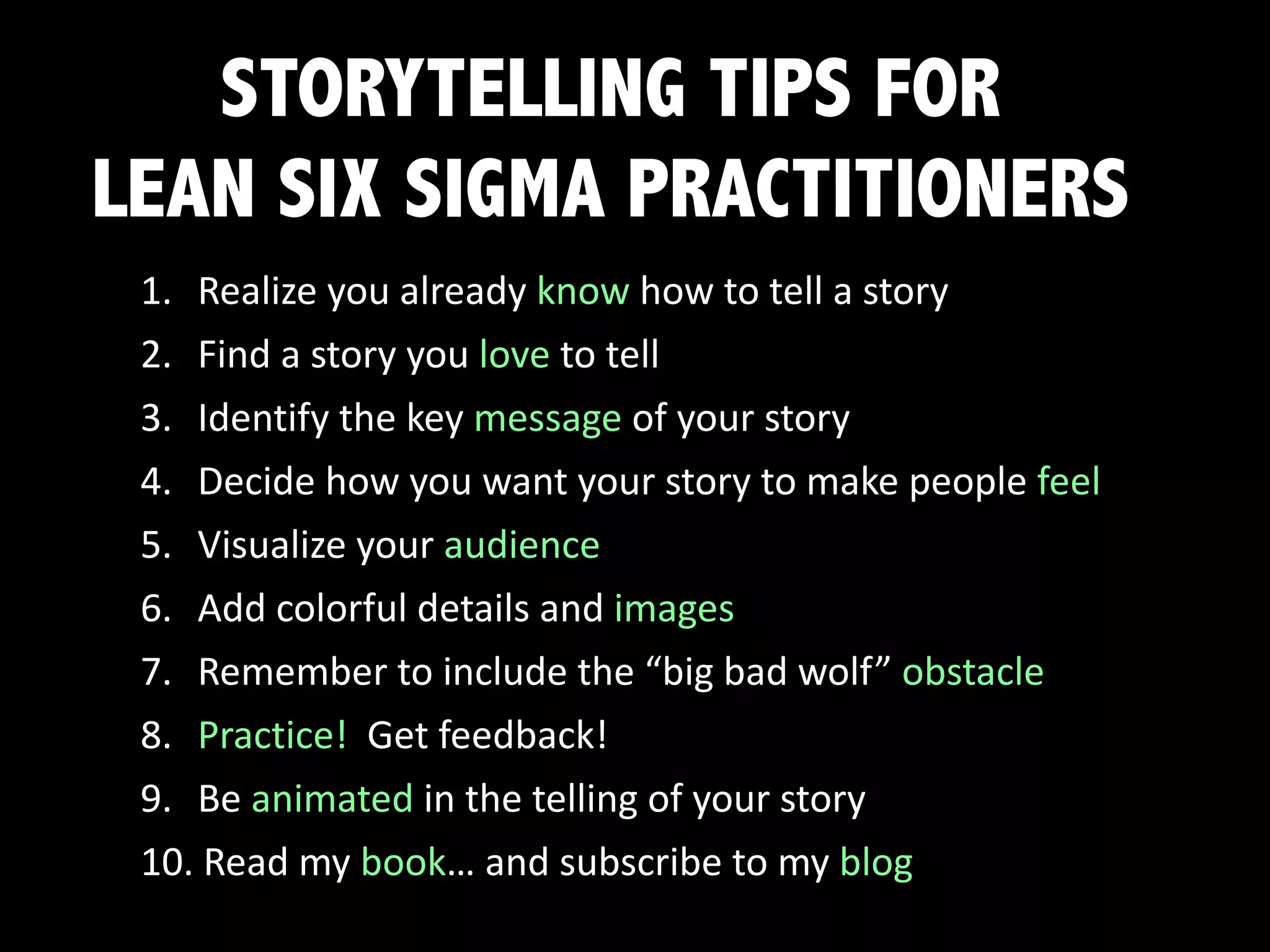 STORYTELLING TIPS FOR
LEAN SIX SIGMA PRACTITIONERS
1. Realize	you	already	know	how	to	tell	a	story
2. Find	a	story	you	love	to	tell
3. Identify	the	key	message	of	your	story
4. Decide	how	you	want	your	story	to	make	people	feel
5. Visualize	your	audience
6. Add	colorful	details	and	images
7. Remember	to	include	the	“big	bad	wolf”	obstacle
8. Practice!		Get	feedback!
9. Be	animated	in	the	telling	of	your	story
10. Read	my	book…	and	subscribe	to	my	blog
 