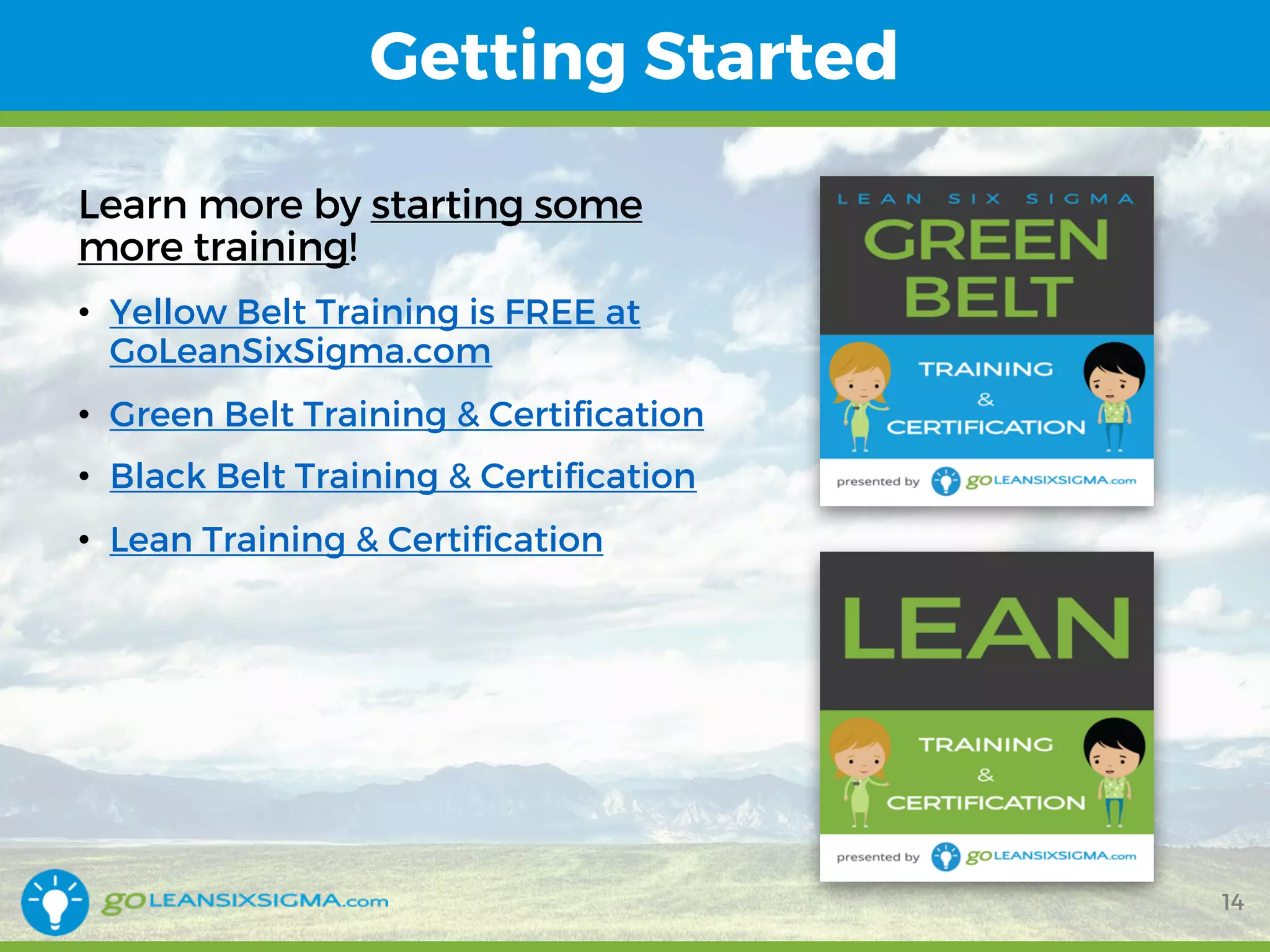 Getting Started
14
Learn more by starting some
more training!
• Yellow Belt Training is FREE at
GoLeanSixSigma.com
• Green Belt Training & Certification
• Black Belt Training & Certification
• Lean Training & Certification
 