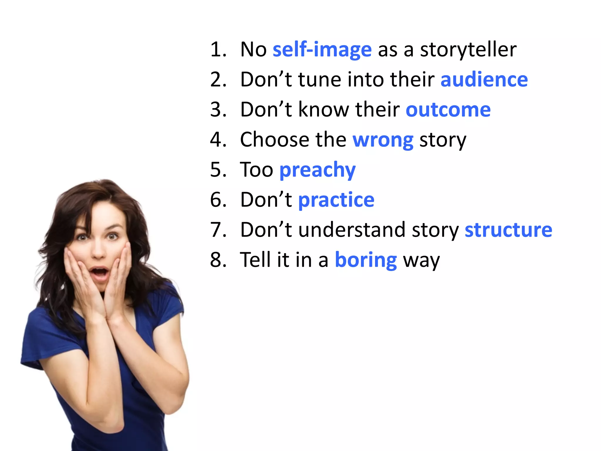 1. No self-image	as	a	storyteller
2. Don’t	tune	into	their	audience
3. Don’t	know	their	outcome	
4. Choose	the	wrong story
5. Too	preachy
6. Don’t	practice
7. Don’t	understand	story	structure
8. Tell	it	in	a	boring way
 