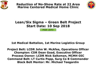 1ST MED BN, 1ST MLG
Lean/Six Sigma – Green Belt Project
Start Date: 10 Sep 2018
Reduction of No-Show Rate at 22 Area
Marine Centered Medical Home Clinic
1st Medical Battalion, 1st Marine Logistics Group
Project Belt: LCDR John W. McAfee, Operations Officer
Champion: CDR Dean Goad, Executive Officer
Process Owner: LCDR Nick Saltzman, MCMH OIC
Command Belt: LT Curtis Popp, Surg Co B Commander
Black Belt Mentor: Mr. Michael Teegardin
PIO# - 25751
 