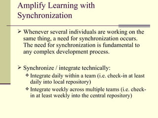 Amplify Learning with Synchronization Whenever several individuals are working on the same thing, a need for synchronization occurs. The need for synchronization is fundamental to any complex development process. Synchronize / integrate technically: Integrate daily within a team (i.e. check-in at least daily into local repository) Integrate weekly across multiple teams (i.e. check-in at least weekly into the central repository) 