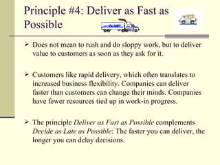 Principle #4: Deliver as Fast as Possible Does not mean to rush and do sloppy work, but to deliver value to customers as soon as they ask for it. Customers like rapid delivery, which often translates to increased business flexibility. Companies can deliver faster than customers can change their minds. Companies have fewer resources tied up in work-in progress. The principle  Deliver as Fast as Possible  complements  Decide as Late as Possible : The faster you can deliver, the longer you can delay decisions. 