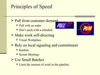 Principles of Speed Pull from customer demand Pull with an order Don’t push with a schedule Make work self-directing Visual Workplace Rely on local signaling and commitment Kanban Scrum Meetings Use Small Batches Limit the amount of work in the pipeline 