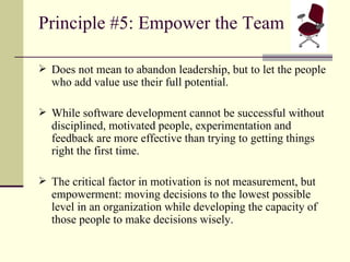 Principle #5: Empower the Team Does not mean to abandon leadership, but to let the people who add value use their full potential. While software development cannot be successful without disciplined, motivated people, experimentation and feedback are more effective than trying to getting things right the first time. The critical factor in motivation is not measurement, but empowerment: moving decisions to the lowest possible level in an organization while developing the capacity of those people to make decisions wisely. 