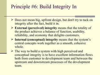 Principle #6: Build Integrity In Does not mean big, upfront design, but don't try to tack on integrity after the fact, build it in. External (perceived) integrity  means that the totality of the product achieves a balance of function, usability, reliability, and economy that delights customers. Internal (conceptual) integrity  means that the system’s central concepts work together as a smooth, cohesive whole. The way to build a system with high perceived and conceptual integrity is to have excellent information flows both from customer to development team and between the upstream and downstream processes of the development team. 