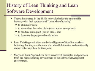 History of Lean Thinking and Lean Software Development Toyota has started in the 1980s to revolutionize the automobile industry with their approach of "Lean Manufacturing“  to eliminate waste to streamline the value chain (even across enterprises) to produce on request (just in time), and to focus on the people who add value. Lean Thinking capitalizes on the intelligence of frontline workers, believing that they are the ones who should determine and continually improve the way they do their jobs. Mary and Tom Poppendieck have transferred principles and practices from the manufacturing environment to the software development environment. 