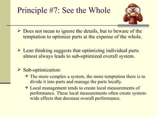 Principle #7: See the Whole Does not mean to ignore the details, but to beware of the temptation to optimize parts at the expense of the whole. Lean thinking suggests that optimizing individual parts almost always leads to sub-optimized overall system. Sub-optimization: The more complex a system, the more temptation there is to divide it into parts and manage the parts locally. Local management tends to create local measurements of performance. These local measurements often create system-wide effects that decrease overall performance. 