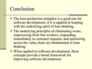 Conclusion The lean production metaphor is a good one for software development, if it is applied in keeping with the underlying spirit of lean thinking. The underlying principles of eliminating waste, empowering front line workers, responding immediately to customer requests, and optimizing across the value chain are fundamental to lean thinking When applied to software development, these concepts provide a broad framework for improving software development. 