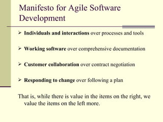 Manifesto for Agile Software Development Individuals and interactions  over processes and tools Working software  over comprehensive documentation Customer collaboration  over contract negotiation Responding to change  over following a plan That is, while there is value in the items on the right, we value the items on the left more. 