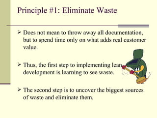 Principle #1: Eliminate Waste Does not mean to throw away all documentation, but to spend time only on what adds real customer value. Thus, the first step to implementing lean development is learning to see waste. The second step is to uncover the biggest sources of waste and eliminate them. 