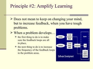 Principle #2: Amplify Learning Does not mean to keep on changing your mind, but to increase feedback, when you have tough problems. When a problem develops… the first thing to do is to make  sure the feedback loops are all  in place, the next thing to do is to increase  the frequency of the feedback loops  in the problem areas. 