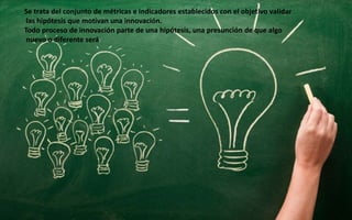 Se trata del conjunto de métricas e indicadores establecidos con el objetivo validar
las hipótesis que motivan una innovac...