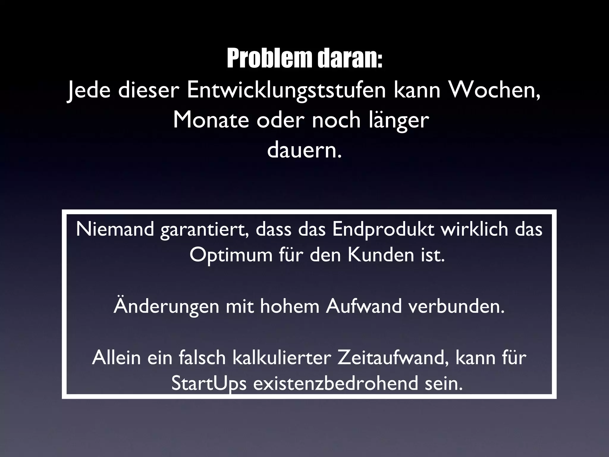 Problem daran:
Jede dieser Entwicklungststufen kann Wochen,
          Monate oder noch länger
                   dauern.


Niemand garantiert, dass das Endprodukt wirklich das
           Optimum für den Kunden ist.

    Änderungen mit hohem Aufwand verbunden.

  Allein ein falsch kalkulierter Zeitaufwand, kann für
            StartUps existenzbedrohend sein.
 