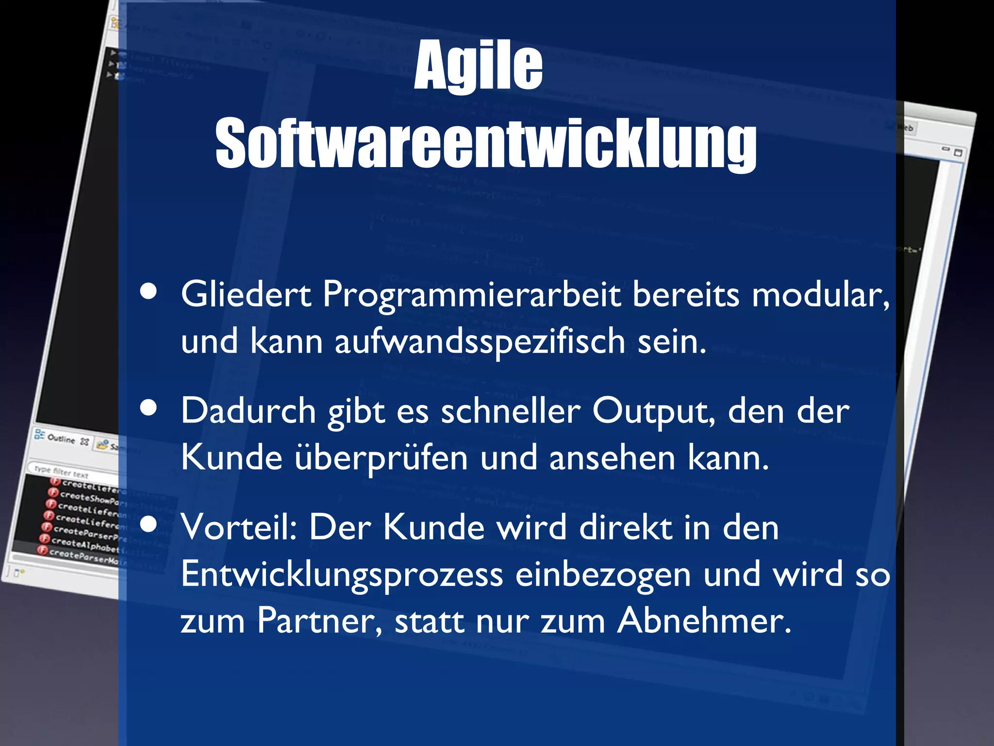 Agile
      Softwareentwicklung

•   Gliedert Programmierarbeit bereits modular,
    und kann aufwandsspezifisch sein.
•   Dadurch gibt es schneller Output, den der
    Kunde überprüfen und ansehen kann.
•   Vorteil: Der Kunde wird direkt in den
    Entwicklungsprozess einbezogen und wird so
    zum Partner, statt nur zum Abnehmer.
 