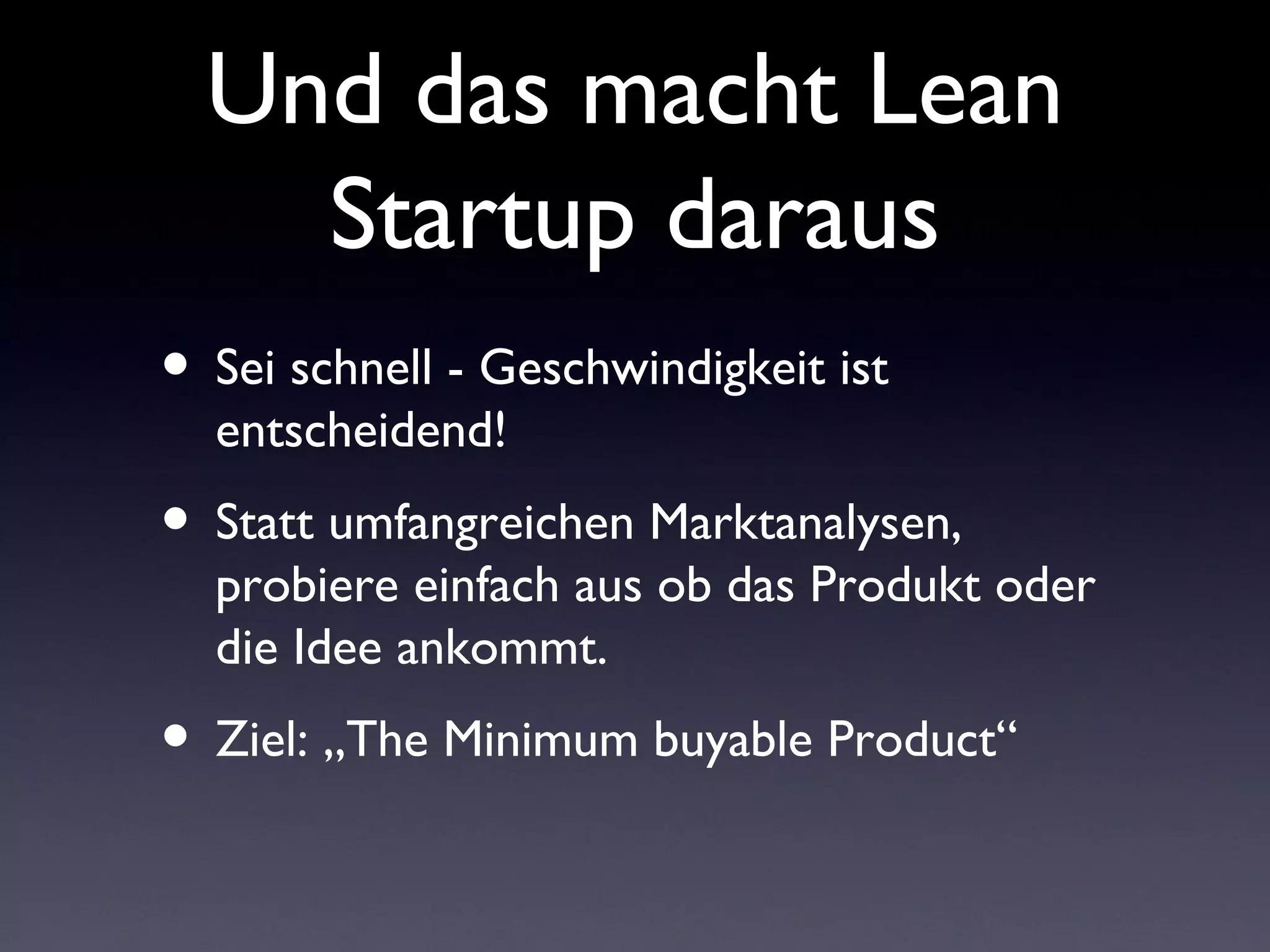 Und das macht Lean
    Startup daraus
• Sei schnell - Geschwindigkeit ist
  entscheidend!
• Statt umfangreichen Marktanalysen,
  probiere einfach aus ob das Produkt oder
  die Idee ankommt.
• Ziel: „The Minimum buyable Product“
 