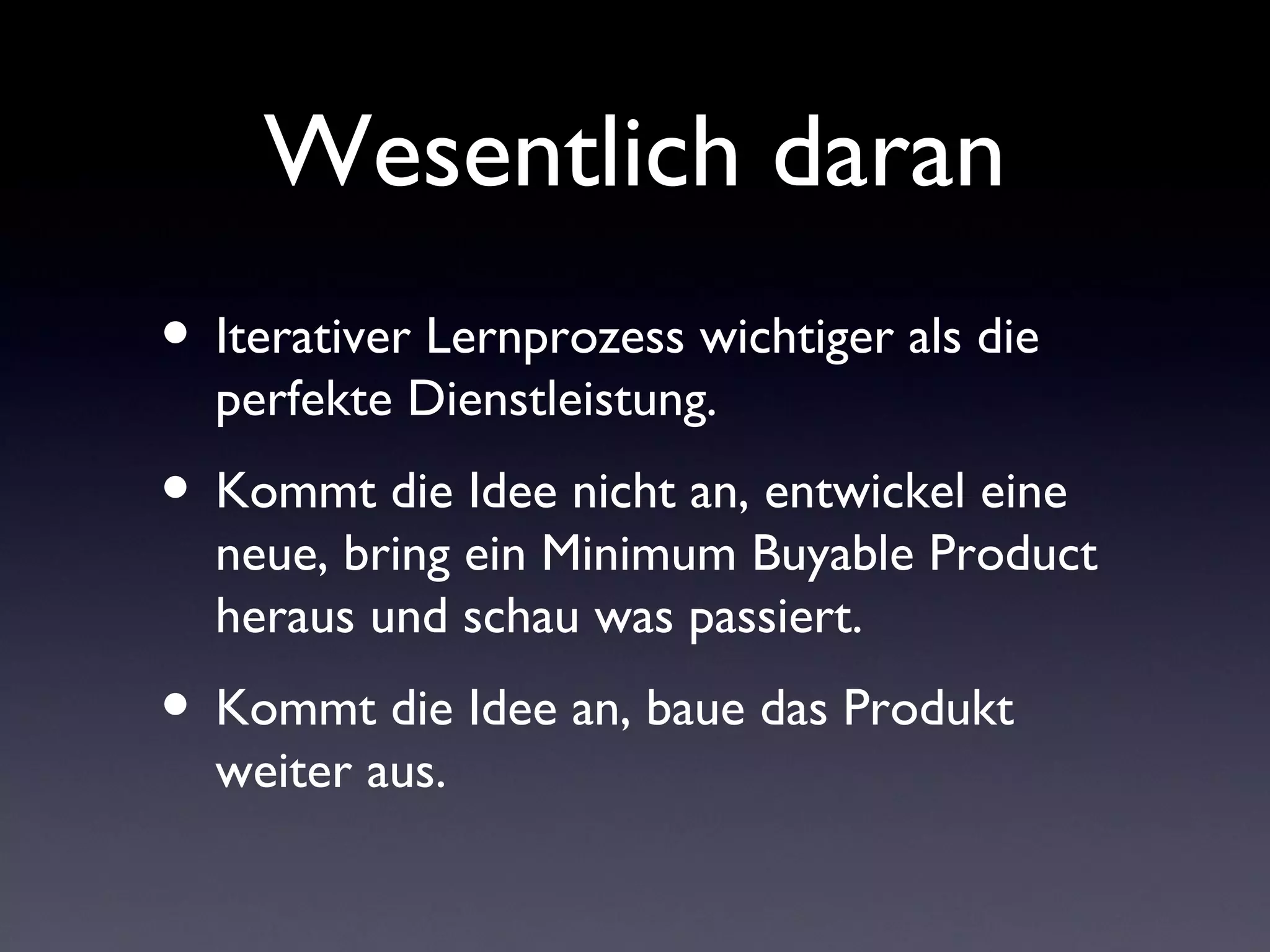 Wesentlich daran
• Iterativer Lernprozess wichtiger als die
  perfekte Dienstleistung.
• Kommt die Idee nicht an, entwickel eine
  neue, bring ein Minimum Buyable Product
  heraus und schau was passiert.
• Kommt die Idee an, baue das Produkt
  weiter aus.
 