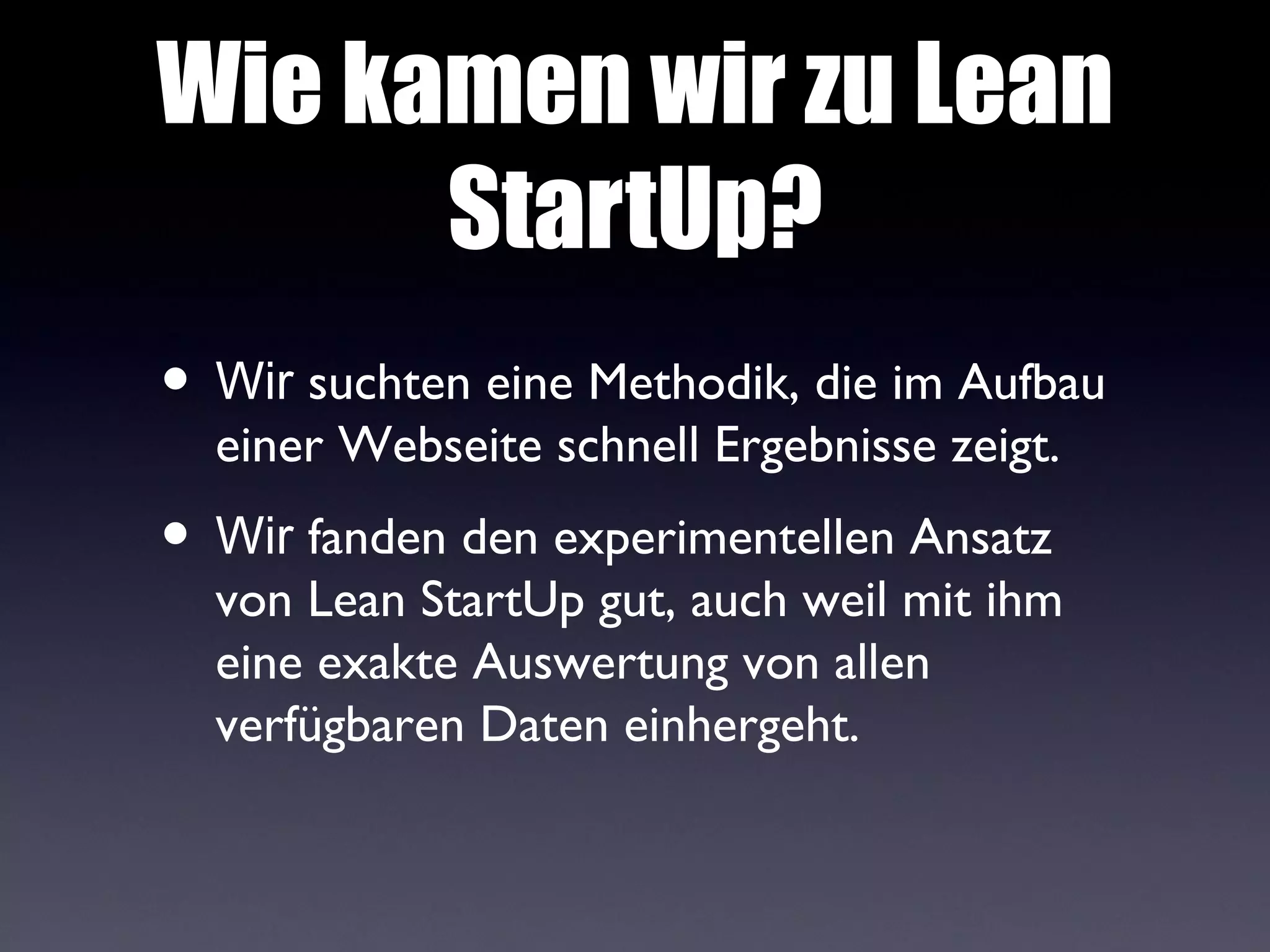Wie kamen wir zu Lean
      StartUp?
• Wir suchten eine Methodik, die im Aufbau
  einer Webseite schnell Ergebnisse zeigt.
• Wir fanden den experimentellen Ansatz
  von Lean StartUp gut, auch weil mit ihm
  eine exakte Auswertung von allen
  verfügbaren Daten einhergeht.
 