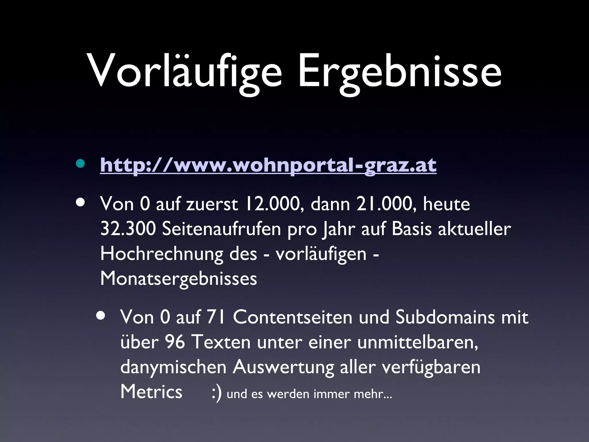 Vorläufige Ergebnisse
•   http://www.wohnportal-graz.at

•   Von 0 auf zuerst 12.000, dann 21.000, heute
    32.300 Seitenaufrufen pro Jahr auf Basis aktueller
    Hochrechnung des - vorläufigen -
    Monatsergebnisses

    •   Von 0 auf 71 Contentseiten und Subdomains mit
        über 96 Texten unter einer unmittelbaren,
        danymischen Auswertung aller verfügbaren
        Metrics :) und es werden immer mehr...
 