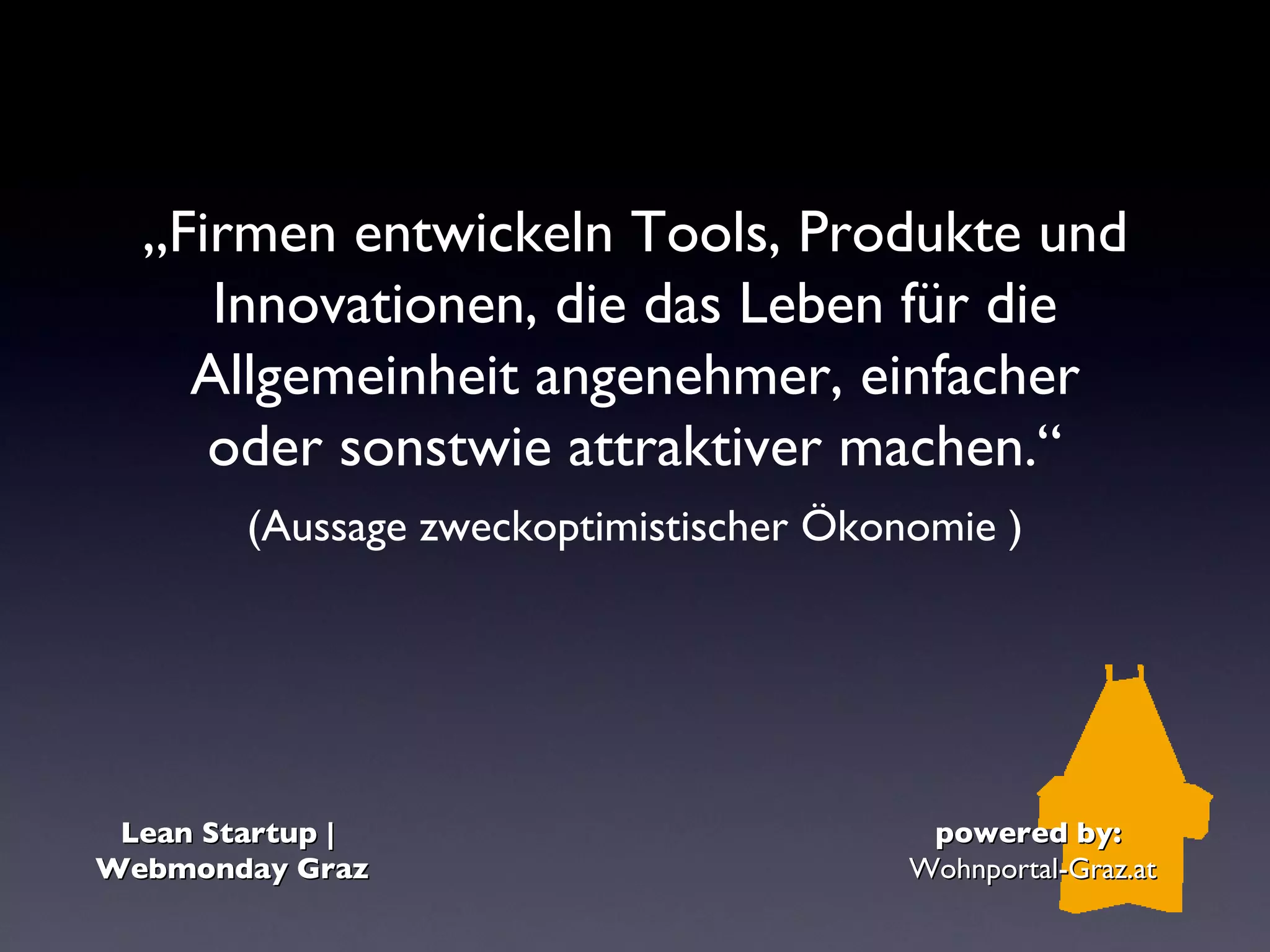 „Firmen entwickeln Tools, Produkte und
     Innovationen, die das Leben für die
    Allgemeinheit angenehmer, einfacher
     oder sonstwie attraktiver machen.“
        (Aussage zweckoptimistischer Ökonomie )




 Lean Startup |                           powered by:
Webmonday Graz                           Wohnportal-Graz.at
 