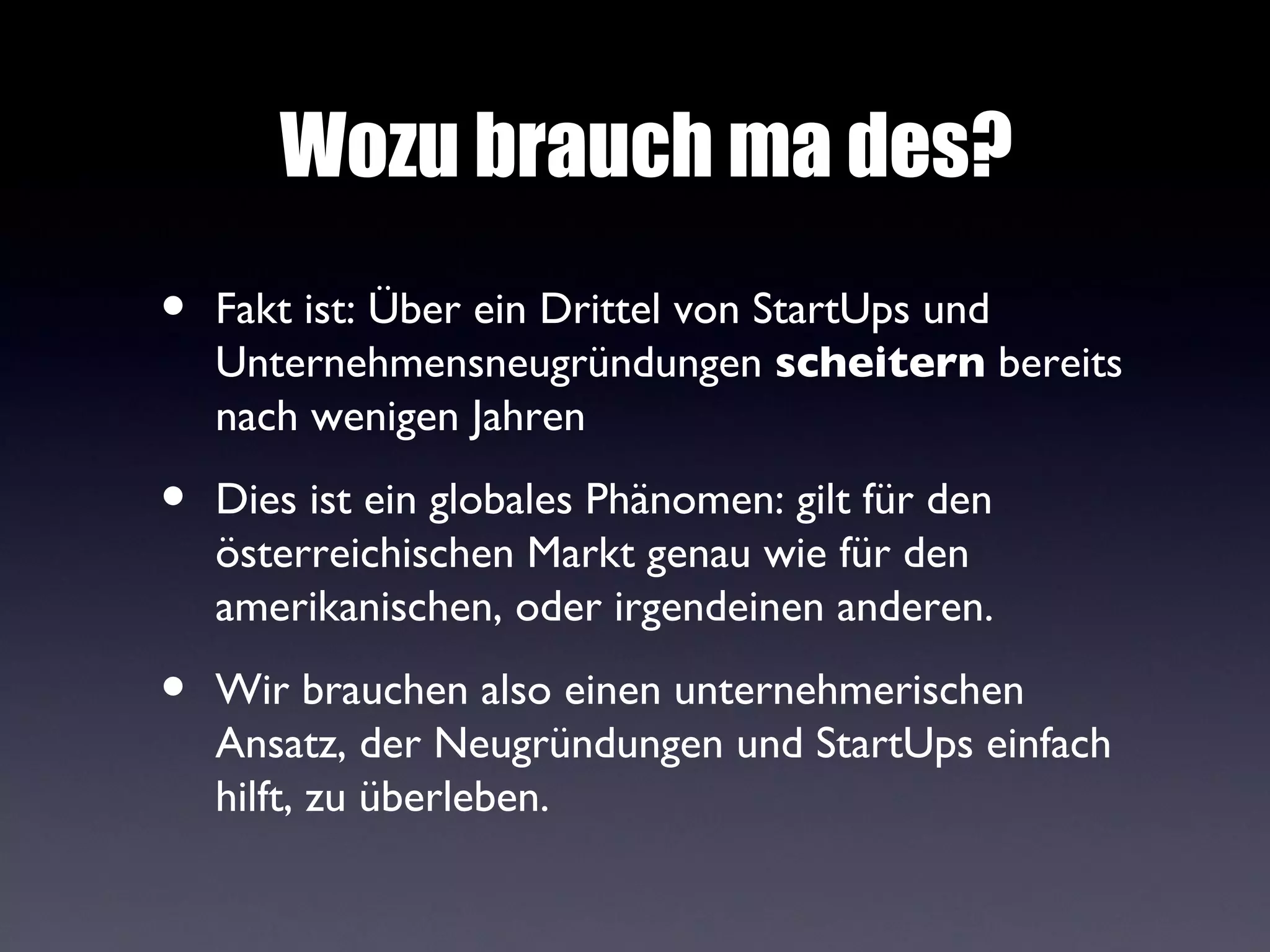 Wozu brauch ma des?
•   Fakt ist: Über ein Drittel von StartUps und
    Unternehmensneugründungen scheitern bereits
    nach wenigen Jahren

•   Dies ist ein globales Phänomen: gilt für den
    österreichischen Markt genau wie für den
    amerikanischen, oder irgendeinen anderen.

•   Wir brauchen also einen unternehmerischen
    Ansatz, der Neugründungen und StartUps einfach
    hilft, zu überleben.
 