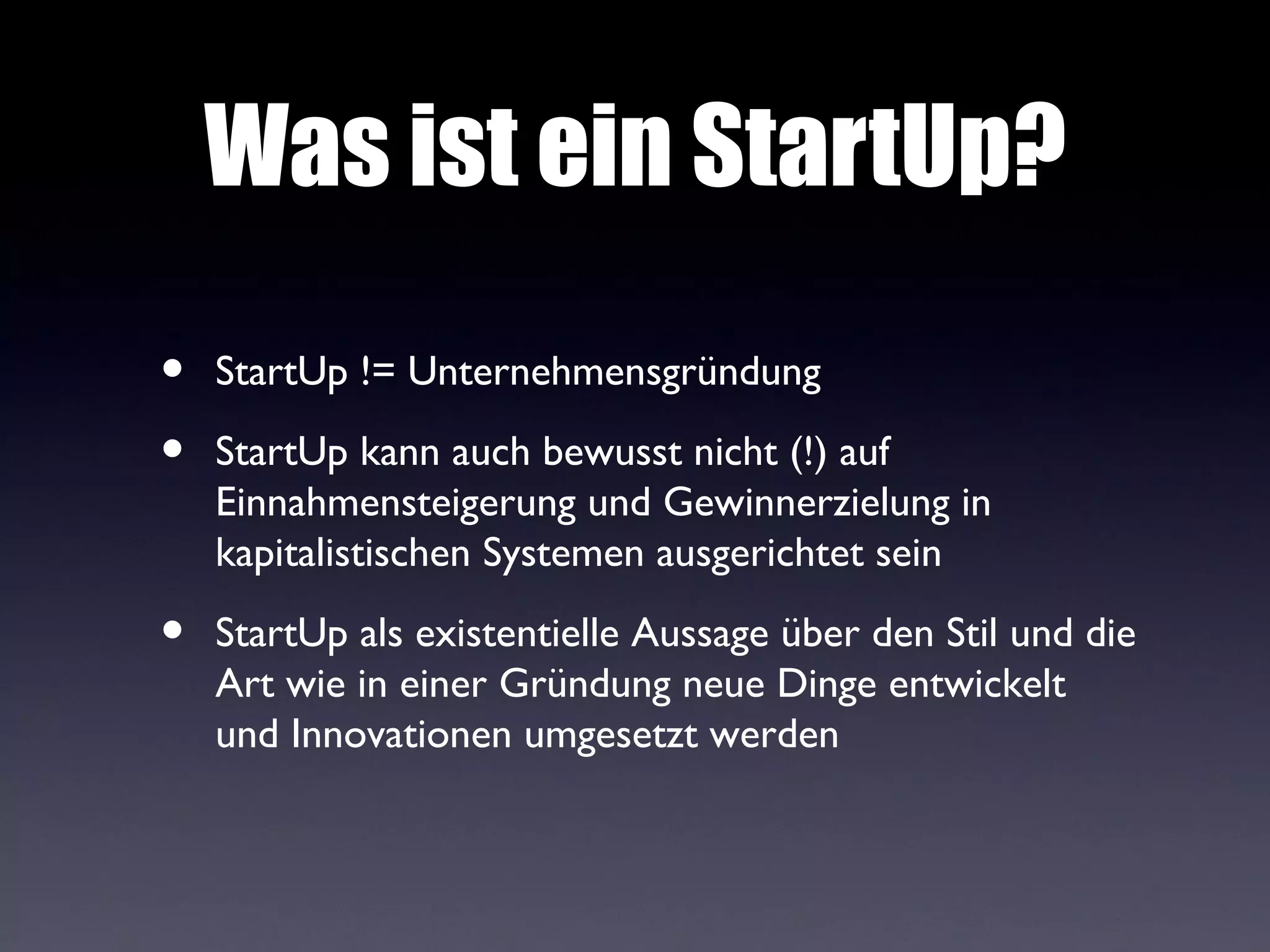 Was ist ein StartUp?
•   StartUp != Unternehmensgründung

•   StartUp kann auch bewusst nicht (!) auf
    Einnahmensteigerung und Gewinnerzielung in
    kapitalistischen Systemen ausgerichtet sein

•   StartUp als existentielle Aussage über den Stil und die
    Art wie in einer Gründung neue Dinge entwickelt
    und Innovationen umgesetzt werden
 