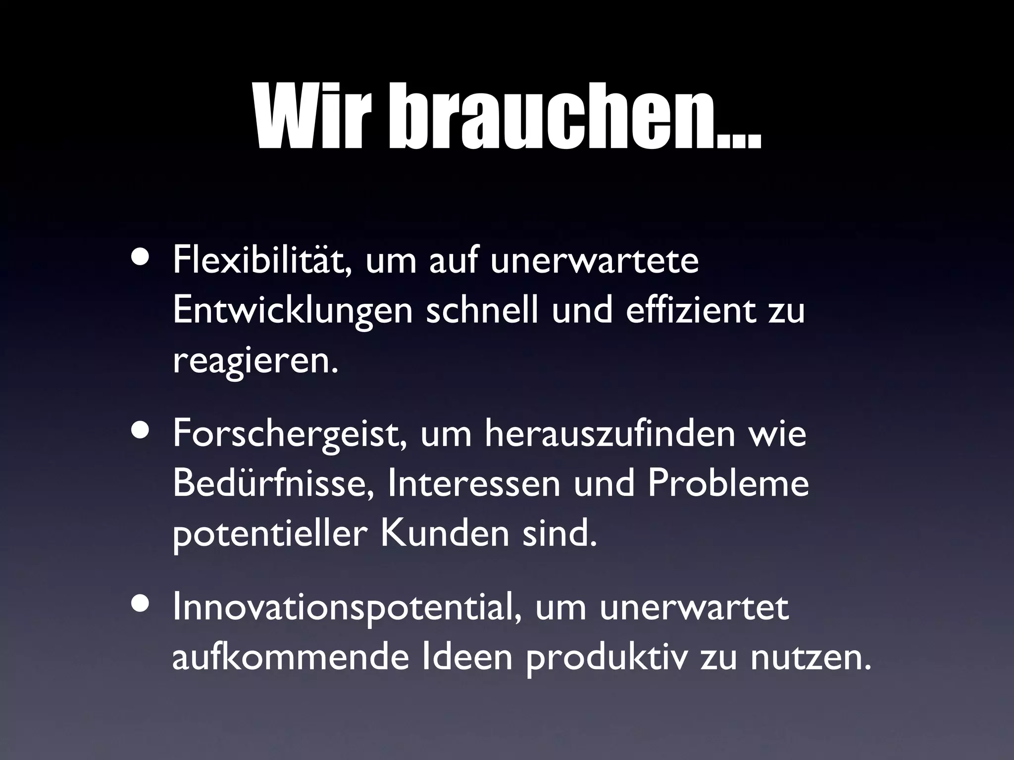 Wir brauchen...
• Flexibilität, um auf unerwartete
  Entwicklungen schnell und effizient zu
  reagieren.
• Forschergeist, um herauszufinden wie
  Bedürfnisse, Interessen und Probleme
  potentieller Kunden sind.
• Innovationspotential, um unerwartet
  aufkommende Ideen produktiv zu nutzen.
 
