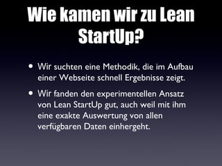 Wie kamen wir zu Lean
      StartUp?
• Wir suchten eine Methodik, die im Aufbau
  einer Webseite schnell Ergebnisse zeigt.
• Wir fanden den experimentellen Ansatz
  von Lean StartUp gut, auch weil mit ihm
  eine exakte Auswertung von allen
  verfügbaren Daten einhergeht.
 