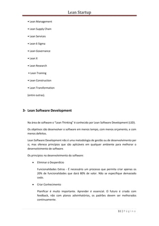 Lean Startup
11 | P á g i n a
• Lean Management
• Lean Supply Chain
• Lean Services
• Lean 6 Sigma
• Lean Governance
• Lean X
• Lean Research
• Lean Training
• Lean Construction
• Lean Transformation
(entre outras).
3- Lean Software Development
Na área de software o "Lean Thinking" é conhecido por Lean Software Development (LSD).
Os objetivos são desenvolver o software em menos tempo, com menos orçamento, e com
menos defeitos.
Lean Software Development não é uma metodologia de gestão ou de desenvolvimento per
si, mas oferece princípios que são aplicáveis em qualquer ambiente para melhorar o
desenvolvimento de software.
Os princípios no desenvolvimento do software:
 Eliminar o Desperdício
Funcionalidades Extras - É necessário um processo que permita criar apenas os
20% de funcionalidades que dará 80% de valor. Não se especifique demasiado
cedo.
 Criar Conhecimento
Planificar é muito importante. Aprender é essencial. O futuro é criado com
feedback, não com planos adivinhatórios, os padrões devem ser melhorados
continuamente.
 