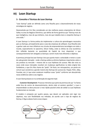 Lean Startup
13 | P á g i n a
III) Lean Startup
1- Conceito e Técnicas do Lean Startup
“Lean Startup” pode ser definida como uma filosofia para o desenvolvimento de novas
estratégias de negócio.
Desenvolvida por Eric Ries considerado um dos melhores jovens empresários de Silicon
Valley na área do Negócio Eletrónico, que define de forma genérica que “Startup mais do
que inteligência, mais do que dinheiro, mais do que trabalho duro e empenho Startup é
uma visão. “
A Lean Startup é a forma prática de implementar a cultura de aprendizagem necessária
para as Startups, principalmente para o caso das empresas de software. Essa filosofia está
a ganhar cada vez mais influência nos círculos de empreendorismo tecnológico em todo o
mundo, especialmente no epicentro, Silicon Valley, onde os efeitos da crise econômica
têm refletido bastante na quantidade de Capital de risco disponível, o que
consequentemente tem obrigado as Startups a serem muito mais eficientes e objetivas.
A premissa principal da Lean Startup é de que quanto maior a velocidade e menor o custo
de cada grande interação – onde a Startup valida ou elimina hipóteses importantes sobre o
seu produto ou mercado – maiores são as suas hipóteses de sucesso. Não são raros os
casos onde essas interações resultam em mudanças significativas na ideia original dos
fundadores, a que Eric Ries chama de “pivôs”. De facto, em retrospectiva, um ponto em
comum que caracteriza a grande maioria das Startups de sucesso (ex. Paypal, Flickr, eBay,
Youtube, etc.), é que estas souberam modificar esses “pivôs” conforme iam descobrindo
novas evidências sobre o seu negócio.
A Lean Startup baseia-se na combinação do seguinte tripé:
- Customer Development: Processo interativo que parte da premissa de que “os factos
estão fora do centro de desenvolvimento, dentro dele só existem opiniões”, e que o
empreendedor os deve procurar o mais rápido possível antes de validar as suas hipóteses
fundamentais no mercado.
O modelo é composto por quatro passos, que devem ser aplicados com rigor nos
objetivos, mas com flexibilidade nos métodos, de acordo com o tipo de negócio da
Startup. A figura abaixo ilustra essas etapas:
 