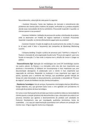 Lean Startup
14 | P á g i n a
Resumidamente, a descrição de cada passo é a seguinte:
- Customer Discovery: Testes das hipóteses de mercado e entendimento dos
problemas dos clientes pelos criadores do projeto, verificando se o produto proposto
atende essas necessidades de forma satisfatória. Procurando responder à questão: os
clientes querem o seu produto?
- Customer Validation: Validação do processo de vendas e distribuição do produto,
onde se desenvolve um modelo de negócio replicável e escalável. Procurando
responder à questão: os clientes efetivamente pagam pelo seu produto?
- Customer Creation: Criação da exigência de escalonamento das vendas. É a etapa
(e só aqui) onde é feito o lançamento das campanhas de Marketing (Marketing
Launch).
- Company Building: Criação e prática de processos para “lubrificar a máquina” e
finalizar a transição de uma organização focada numa “Procura de negócio”, para uma
focada na execução. É a fase onde a empresa tem o desafio de crescer e chegar ao
público.
- Desenvolvimento Ágil: Aplicação de metodologias tais como XP (metodologia assente
nos quatro valores: As Pessoas e as interações entre elas são mais importantes que
processos e ferramentas; O Software em funcionamento é mais importante que uma
documentação abrangente; A colaboração com o cliente é mais importante que
negociação de contratos; Responder às mudanças é mais importante que seguir um
plano), ajustadas para o ambiente das Startups, que possibilitam grande redução do
tempo em cada intervenção no desenvolvimento, aumentando a velocidade da “Procura
de negócio” através de feedback real dos clientes/utilizadores.
- Plataforma Tecnológica: Uso de serviços, frameworks e tecnologias diversas (WordPress,
Google Adwords, etc), que garantem baixo custo e uma agilidade sem precedentes na
construção de produtos de base tecnológica.
Em suma o Lean Startup parte do princípio que tanto o problema (ideia ou necessidade do
cliente) quanto a solução (produto) são desconhecidos e que a descoberta de ambos é um
processo interativo que aglutina o desenvolvimento do produto com atividades de
Customer Development, seja por investigação qualitativa (entrevistas, testes de
usabilidade, …) ou seja por experimentação quantitativa com software em produção com
clientes reais. A figura seguinte ilustra essa integração.
 