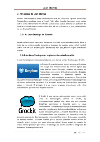 Lean Startup
16 | P á g i n a
2- O Sucesso do Lean Startup
Embora este conceito só tenha sido criado em 2008, ele caracteriza a grande maioria das
Startups bem sucedidas, como a Paypal, Flickr, eBay, Youtube, Facebook, entre muitas
outras como anteriormente foi referido. Muitas dessas statups embora não partissem de
todas as premissas do conceito actual do Lean Startup, utilizaram já os seus conceitos base
no seu desenvolvimento.
2.1- As Lean Startups de Sucesso
Muitas são as Startups de sucesso actuais que utilizaram o conceito Lean Startup, desde o
início da sua implementação, tornando-se empresas de sucesso, umas a nível mundial
outras com um nível de abrangência de mercado mais local, focadas no país onde foram
criadas.
2.1-1. As Lean Startup com implantação a nível mundial
A nível mundial poderemos destacar algumas Lean Startup como a DropBox, ou a Grockit.
A Dropbox é uma startup que fornece aos seus utilizadores
um serviço para armazenamento de ficheiros digitais dos
mais diversos tipos e formatos, baseado no conceito de
"computação em nuvem" ("cloud computing") a Dropbox
disponibiliza enormes e poderosas centrais de
computadores que conseguem armazenar os ficheiros dos
seus utilizadores espalhados pelo mundo. Uma vez que os ficheiros sejam copiados para os
servidores da Dropbox, passarão a ficar acessíveis a partir de qualquer lugar que tenha
acesso à internet. O princípio é o de manter arquivos sincronizados entre dois
computadores que tenham o Dropbox instalado.
A Grockit é uma startup, cujo conceito assenta numa rede
social de aprendizagem. Através da Grockit, os
utilizadores/alunos podem fazer testes das mais variadas
disciplinas, exercitando e testando assim os seus
conhecimentos. Esta rede social aos seus utilizadores/alunos
a partilha e colaboração de informação didáctica on-line com
outros utilizadores/alunos. A Grockit disponibiliza aos seus
utilizadores/alunos um programa de preparação para os
principais exames dos diversos graus de ensino nos EUA, através de um vasto reportório
de exames standard. A Grockit acredita que as pessoas aprendem melhor através de
situações ensino entre os seus pares (aluno para aluno) do que através do conceito do
ensino normal professor para aluno. A tecnologia da Grockit assenta na integração de
elementos de inteligência artificial.
 