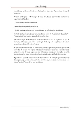 Lean Startup
18 | P á g i n a
investidores, fundamentalmente em Portugal em que essa figura ainda é rara de
encontrar.
Partiram então para a reformulação da ideia Pivô. Dessa reformulação, resultaram as
seguintes modificações:
- Construção de uma plataforma Web.
- A aplicação estava incluída num portal.
- Atribuir acesso gratuito durante um período que foi definido pelos fundadores.
-Inclusão da Funcionalidade de Comunicação via email de “Anomalias”, “Sugestões” e
“Reclamações” logo desde a colocação do portal on-line.
Esta reformulação do Pivô levou à reestruturação do modelo de negócio e do tipo de
Marketing utilizado o que permitiu a construção da Startup, pois o capital semente reduziu
para valores substancialmente inferiores.
A comunicação intensa com os utilizadores permitiu agilizar os processos provocando
alterações de código mais rápidas indo de encontro às expectativas e necessidades dos
utilizadores. As diversas sugestões dos utilizadores provocaram alterações ao pivô,
acrescentando-lhe novas ferramentas e funcionalidades para satisfação dos mesmos.
Algum tempo após a fase de implementação e do tempo de utilização gratuita a Servidor
Escola possuía já uma carteira de clientes considerável, tornando-se numa empresa com
lucros “razoáveis” segundo os seus fundadores.
 